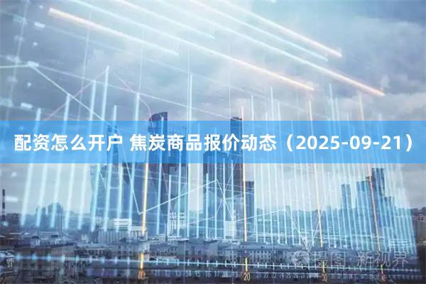 配资怎么开户 焦炭商品报价动态（2025-09-21）