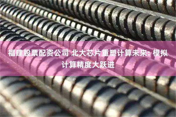 福建股票配资公司 北大芯片重塑计算未来: 模拟计算精度大跃进