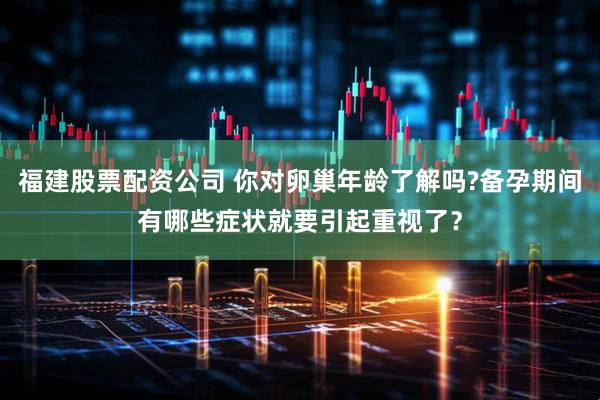 福建股票配资公司 你对卵巢年龄了解吗?备孕期间有哪些症状就要引起重视了？