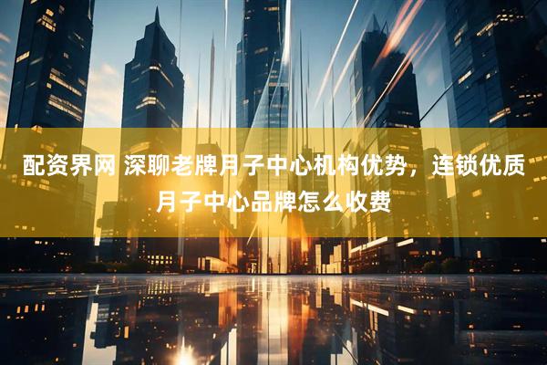 配资界网 深聊老牌月子中心机构优势，连锁优质月子中心品牌怎么收费