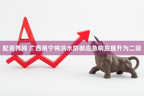 配资界网 广西南宁将洪水防御应急响应提升为二级