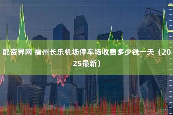 配资界网 福州长乐机场停车场收费多少钱一天（2025最新）