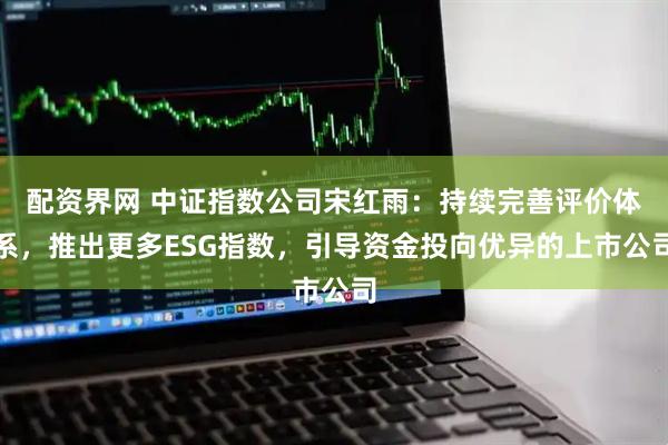 配资界网 中证指数公司宋红雨：持续完善评价体系，推出更多ESG指数，引导资金投向优异的上市公司