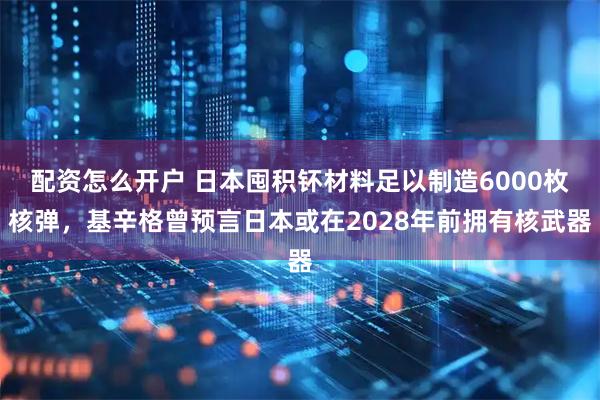 配资怎么开户 日本囤积钚材料足以制造6000枚核弹，基辛格曾预言日本或在2028年前拥有核武器