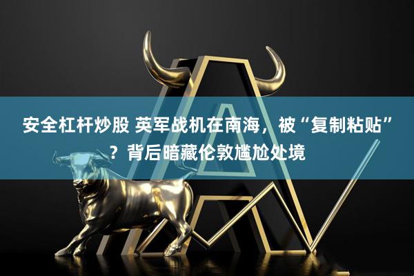 安全杠杆炒股 英军战机在南海，被“复制粘贴”？背后暗藏伦敦尴尬处境