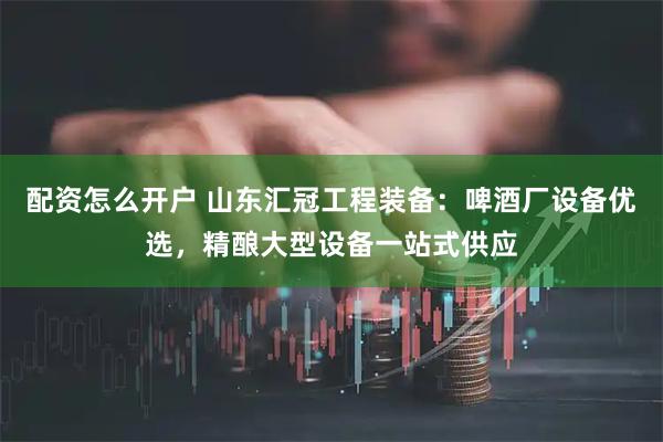 配资怎么开户 山东汇冠工程装备：啤酒厂设备优选，精酿大型设备一站式供应