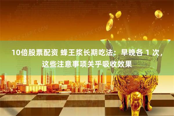 10倍股票配资 蜂王浆长期吃法：早晚各 1 次，这些注意事项关乎吸收效果