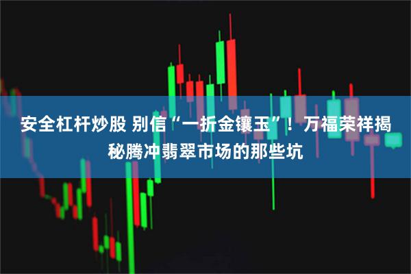 安全杠杆炒股 别信“一折金镶玉”！万福荣祥揭秘腾冲翡翠市场的那些坑