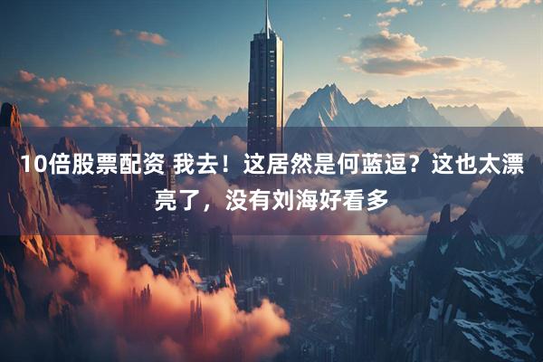 10倍股票配资 我去！这居然是何蓝逗？这也太漂亮了，没有刘海好看多