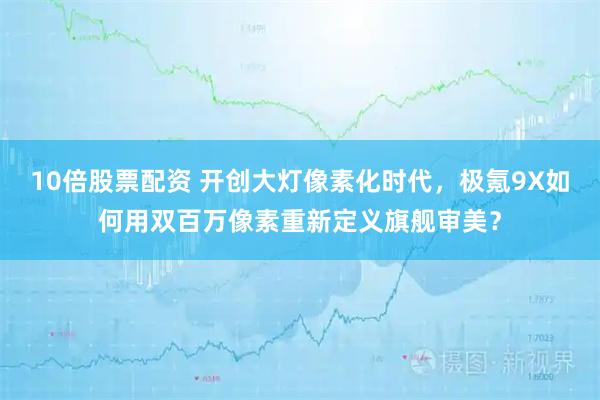 10倍股票配资 开创大灯像素化时代，极氪9X如何用双百万像素重新定义旗舰审美？
