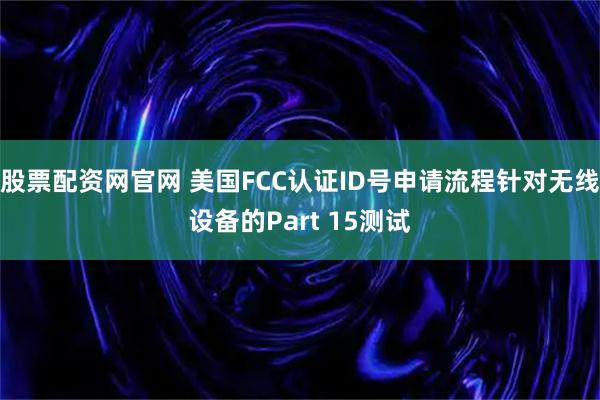 股票配资网官网 美国FCC认证ID号申请流程针对无线设备的Part 15测试