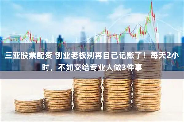 三亚股票配资 创业老板别再自己记账了！每天2小时，不如交给专业人做3件事