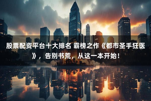 股票配资平台十大排名 霸榜之作《都市圣手狂医》，告别书荒，从这一本开始！
