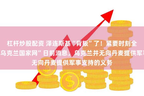 杠杆炒股配资 泽连斯基“背叛”了！紧要时刻全无担当！据“乌克兰国家网”日前消息，乌克兰并无向丹麦提供军事支持的义务