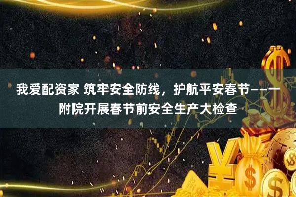 我爱配资家 筑牢安全防线，护航平安春节——一附院开展春节前安全生产大检查
