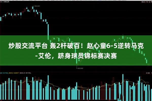 炒股交流平台 轰2杆破百！赵心童6-5逆转马克-艾伦，跻身球员锦标赛决赛