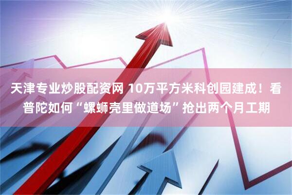 天津专业炒股配资网 10万平方米科创园建成！看普陀如何“螺蛳壳里做道场”抢出两个月工期