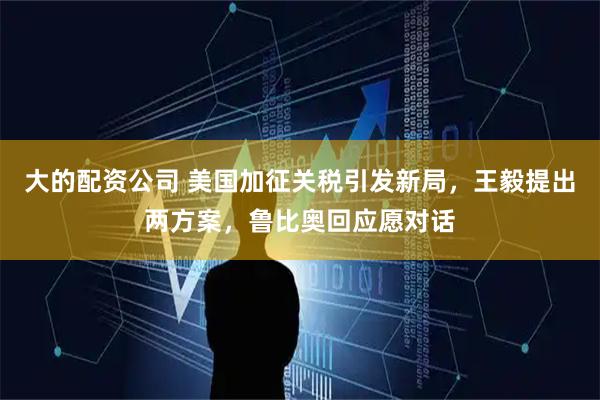 大的配资公司 美国加征关税引发新局，王毅提出两方案，鲁比奥回应愿对话
