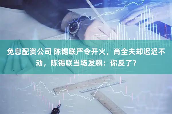 免息配资公司 陈锡联严令开火，肖全夫却迟迟不动，陈锡联当场发飙：你反了？