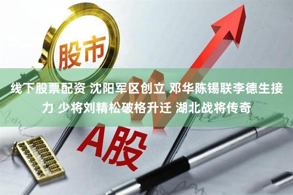 线下股票配资 沈阳军区创立 邓华陈锡联李德生接力 少将刘精松破格升迁 湖北战将传奇