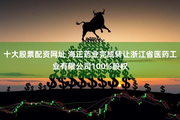 十大股票配资网址 海正药业完成转让浙江省医药工业有限公司100%股权