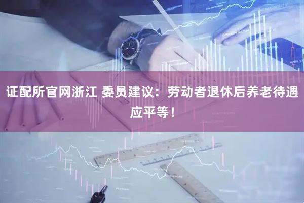 证配所官网浙江 委员建议：劳动者退休后养老待遇应平等！