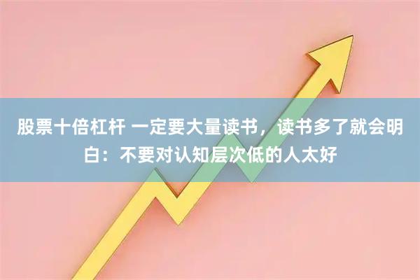 股票十倍杠杆 一定要大量读书，读书多了就会明白：不要对认知层次低的人太好