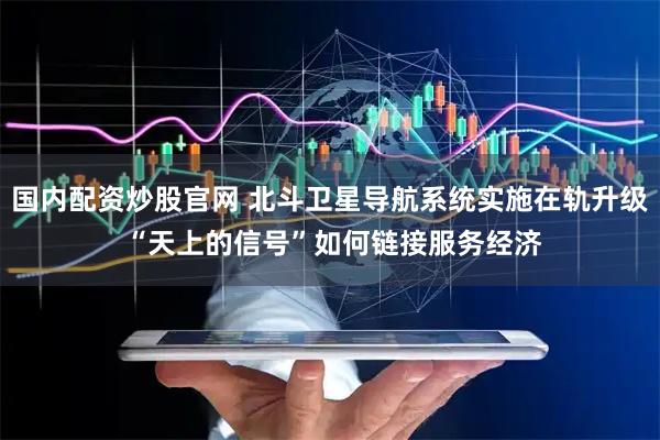 国内配资炒股官网 北斗卫星导航系统实施在轨升级 “天上的信号”如何链接服务经济