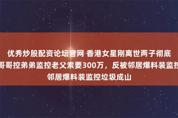 优秀炒股配资论坛官网 香港女星刚离世两子彻底撕破脸！哥哥控弟弟监控老父索要300万，反被邻居爆料装监控垃圾成山