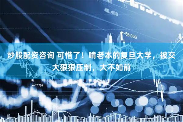 炒股配资咨询 可惜了！啃老本的复旦大学，被交大狠狠压制，大不如前