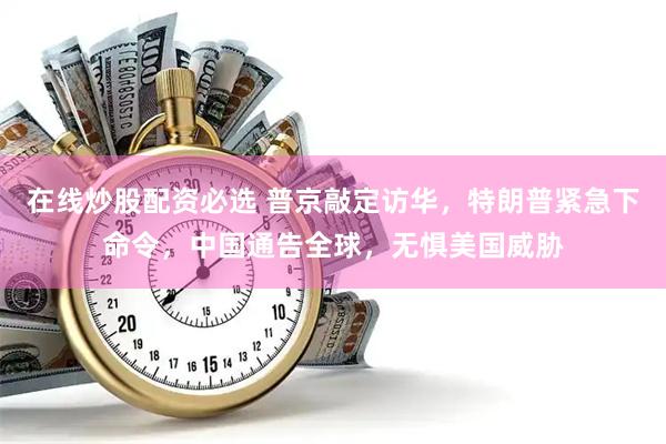 在线炒股配资必选 普京敲定访华，特朗普紧急下命令，中国通告全球，无惧美国威胁