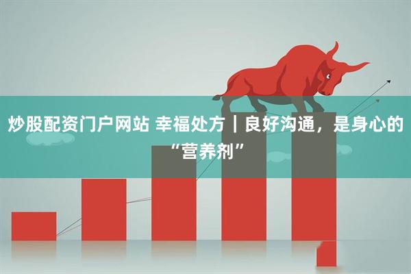 炒股配资门户网站 幸福处方｜良好沟通，是身心的“营养剂”