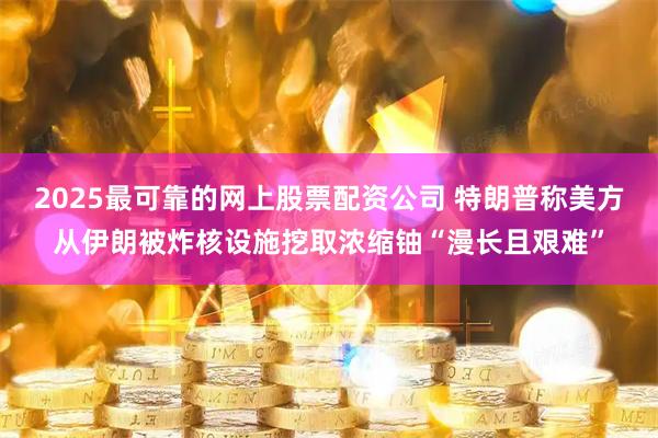 2025最可靠的网上股票配资公司 特朗普称美方从伊朗被炸核设施挖取浓缩铀“漫长且艰难”